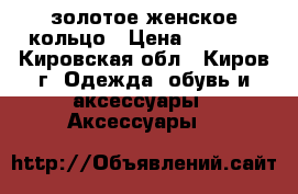 золотое женское кольцо › Цена ­ 1 500 - Кировская обл., Киров г. Одежда, обувь и аксессуары » Аксессуары   